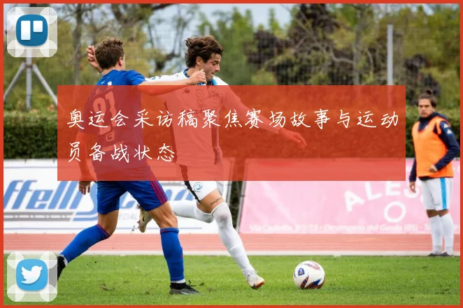 奥运会采访稿聚焦赛场故事与运动员备战状态